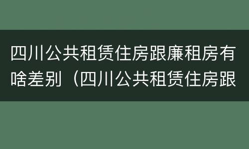 四川公共租赁住房跟廉租房有啥差别（四川公共租赁住房跟廉租房有啥差别吗）