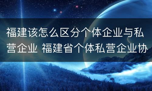福建该怎么区分个体企业与私营企业 福建省个体私营企业协会