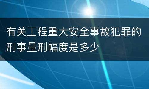 有关工程重大安全事故犯罪的刑事量刑幅度是多少