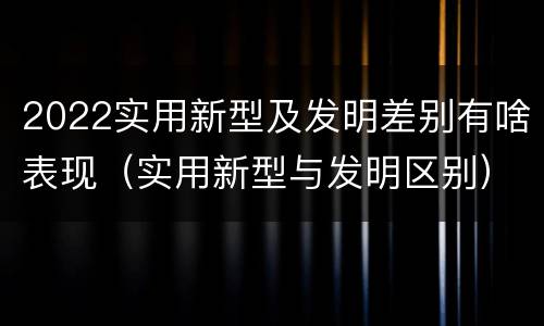 2022实用新型及发明差别有啥表现（实用新型与发明区别）