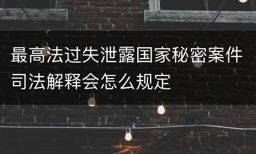最高法过失泄露国家秘密案件司法解释会怎么规定