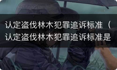 认定盗伐林木犯罪追诉标准（认定盗伐林木犯罪追诉标准是什么）
