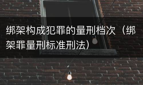 绑架构成犯罪的量刑档次（绑架罪量刑标准刑法）