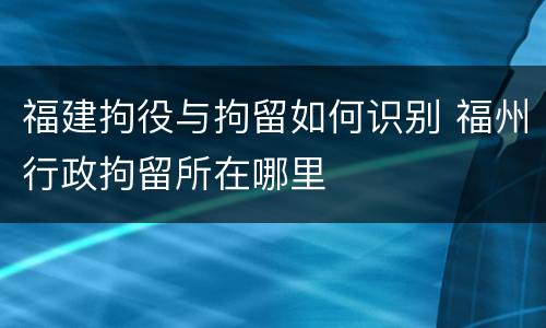 福建拘役与拘留如何识别 福州行政拘留所在哪里