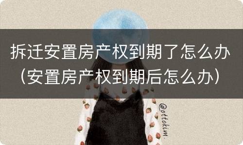拆迁安置房产权到期了怎么办（安置房产权到期后怎么办）