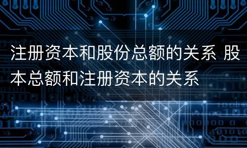注册资本和股份总额的关系 股本总额和注册资本的关系