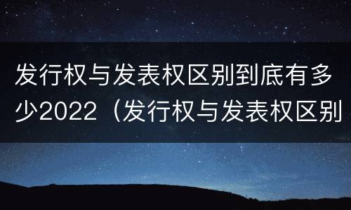 发行权与发表权区别到底有多少2022（发行权与发表权区别到底有多少2022年的）