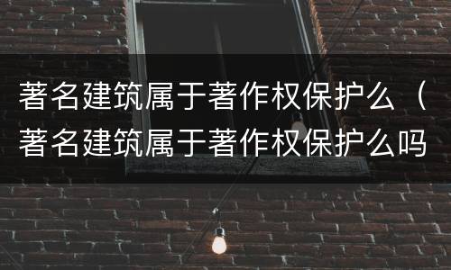 著名建筑属于著作权保护么（著名建筑属于著作权保护么吗）