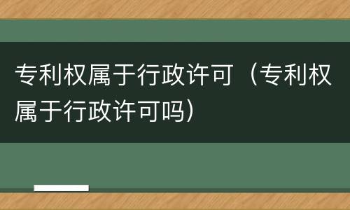 专利权属于行政许可（专利权属于行政许可吗）