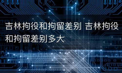 吉林拘役和拘留差别 吉林拘役和拘留差别多大