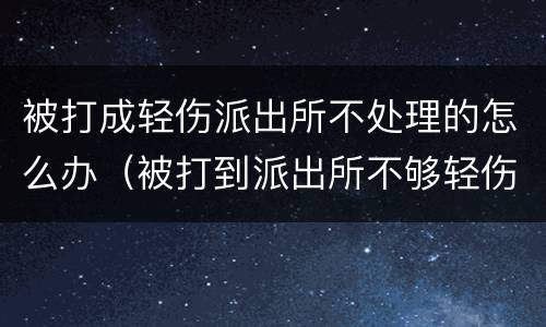 被打成轻伤派出所不处理的怎么办（被打到派出所不够轻伤怎么办）