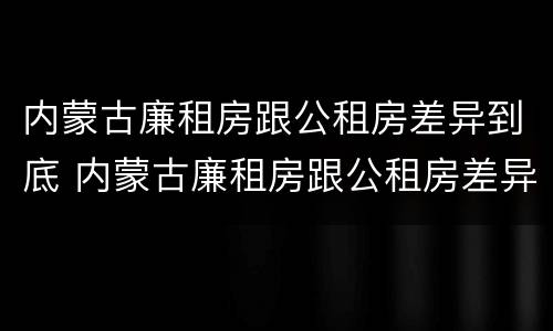 内蒙古廉租房跟公租房差异到底 内蒙古廉租房跟公租房差异到底有多大