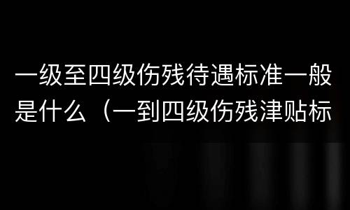 一级至四级伤残待遇标准一般是什么（一到四级伤残津贴标准）