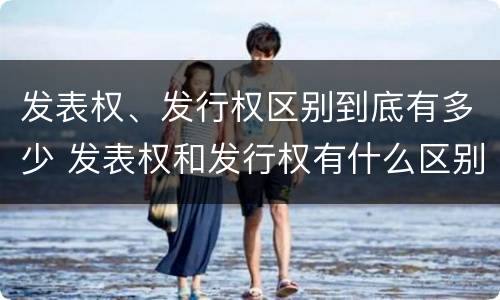 发表权、发行权区别到底有多少 发表权和发行权有什么区别
