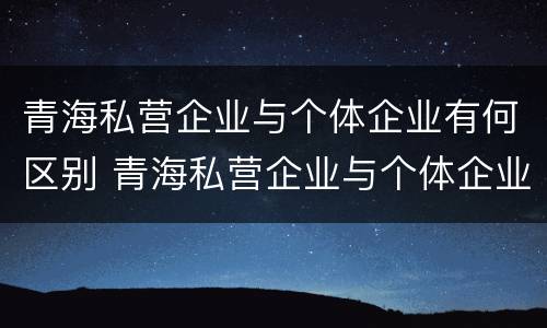 青海私营企业与个体企业有何区别 青海私营企业与个体企业有何区别与联系