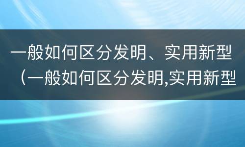 一般如何区分发明、实用新型（一般如何区分发明,实用新型机器人）