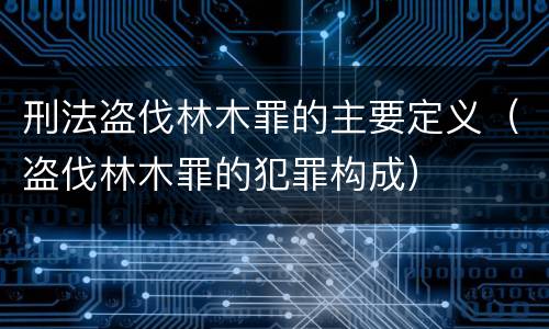 刑法盗伐林木罪的主要定义（盗伐林木罪的犯罪构成）