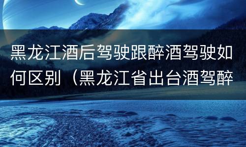 黑龙江酒后驾驶跟醉酒驾驶如何区别（黑龙江省出台酒驾醉驾）