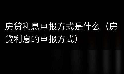 房贷利息申报方式是什么（房贷利息的申报方式）