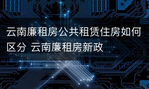 云南廉租房公共租赁住房如何区分 云南廉租房新政