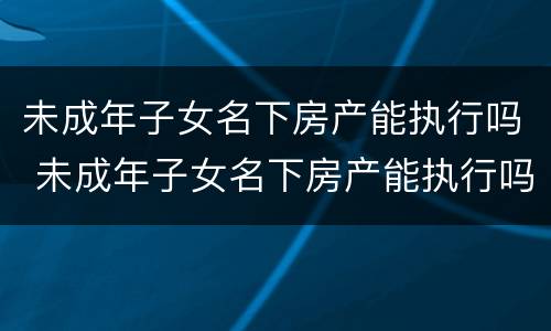 未成年子女名下房产能执行吗 未成年子女名下房产能执行吗怎么执行