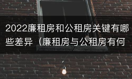 2022廉租房和公租房关键有哪些差异（廉租房与公租房有何区别）