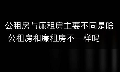 公租房与廉租房主要不同是啥 公租房和廉租房不一样吗