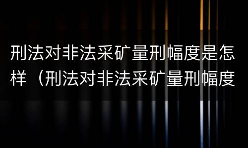 刑法对非法采矿量刑幅度是怎样（刑法对非法采矿量刑幅度是怎样定的）