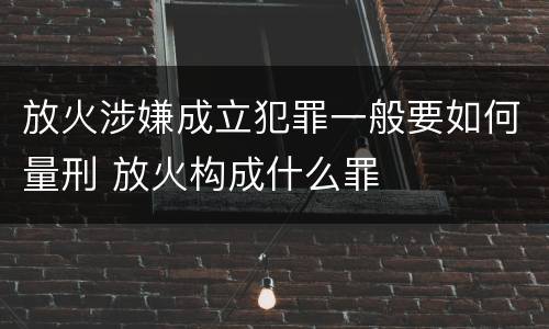 放火涉嫌成立犯罪一般要如何量刑 放火构成什么罪