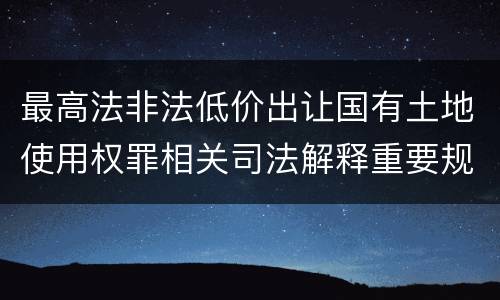 最高法非法低价出让国有土地使用权罪相关司法解释重要规定都有哪些