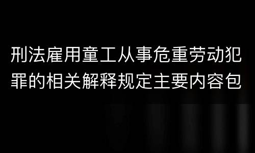 刑法雇用童工从事危重劳动犯罪的相关解释规定主要内容包括什么