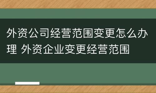 外资公司经营范围变更怎么办理 外资企业变更经营范围
