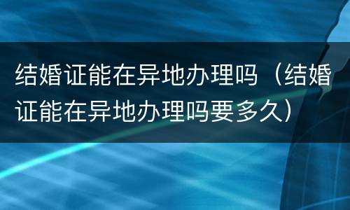 结婚证能在异地办理吗（结婚证能在异地办理吗要多久）