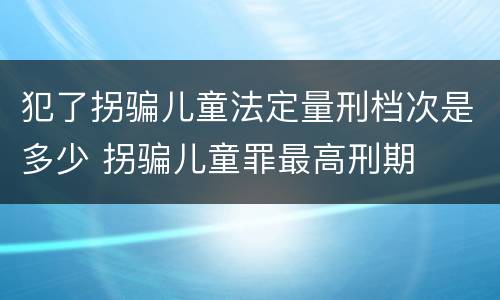 犯了拐骗儿童法定量刑档次是多少 拐骗儿童罪最高刑期