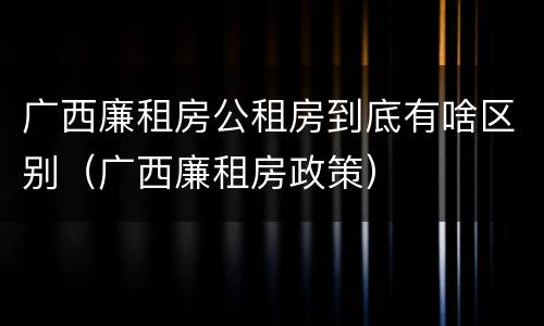 广西廉租房公租房到底有啥区别（广西廉租房政策）