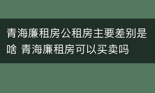 青海廉租房公租房主要差别是啥 青海廉租房可以买卖吗