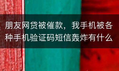 朋友网贷被催款，我手机被各种手机验证码短信轰炸有什么后果吗