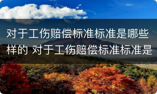对于工伤赔偿标准标准是哪些样的 对于工伤赔偿标准标准是哪些样的呢