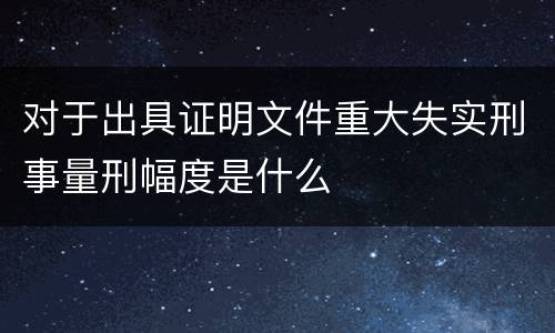 对于出具证明文件重大失实刑事量刑幅度是什么