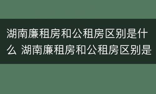 湖南廉租房和公租房区别是什么 湖南廉租房和公租房区别是什么呢