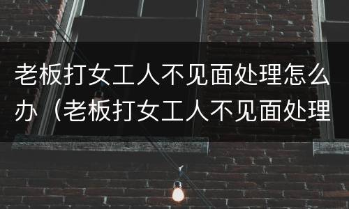 老板打女工人不见面处理怎么办（老板打女工人不见面处理怎么办呀）