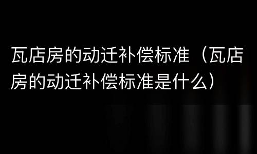 瓦店房的动迁补偿标准（瓦店房的动迁补偿标准是什么）