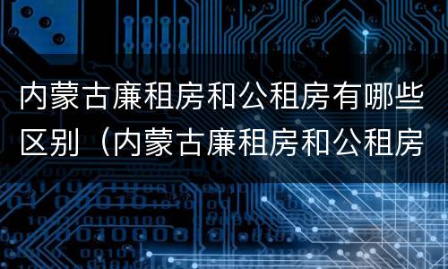 内蒙古廉租房和公租房有哪些区别（内蒙古廉租房和公租房有哪些区别和联系）