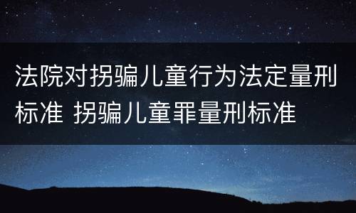 法院对拐骗儿童行为法定量刑标准 拐骗儿童罪量刑标准