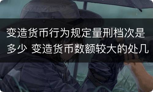 变造货币行为规定量刑档次是多少 变造货币数额较大的处几年以下有期徒刑