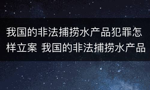 我国的非法捕捞水产品犯罪怎样立案 我国的非法捕捞水产品犯罪怎样立案处理