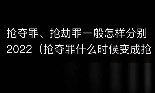 抢夺罪、抢劫罪一般怎样分别2022（抢夺罪什么时候变成抢劫罪）