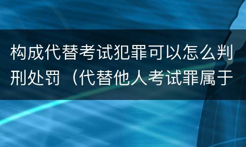 构成代替考试犯罪可以怎么判刑处罚（代替他人考试罪属于什么类犯罪）