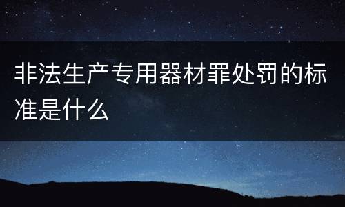 非法生产专用器材罪处罚的标准是什么