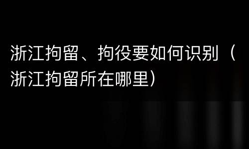 浙江拘留、拘役要如何识别（浙江拘留所在哪里）